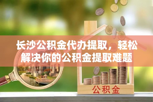 循化长沙公积金代办提取，轻松解决你的公积金提取难题