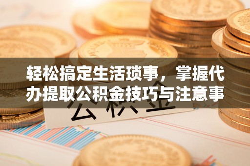 循化轻松搞定生活琐事，掌握代办提取公积金技巧与注意事项