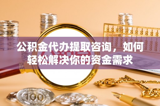 循化公积金代办提取咨询，如何轻松解决你的资金需求
