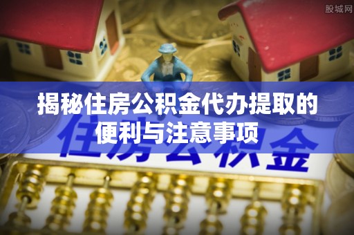 循化揭秘住房公积金代办提取的便利与注意事项