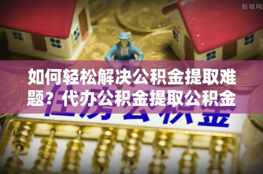 循化如何轻松解决公积金提取难题？代办公积金提取公积金服务详解