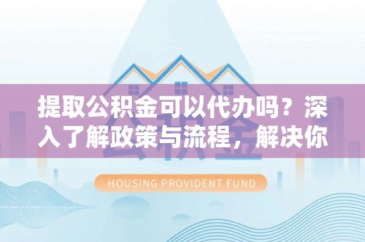 循化提取公积金可以代办吗？深入了解政策与流程，解决你的疑问