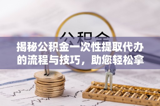 循化揭秘公积金一次性提取代办的流程与技巧，助您轻松拿钱！