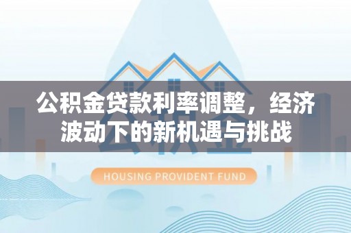 循化公积金贷款利率调整，经济波动下的新机遇与挑战