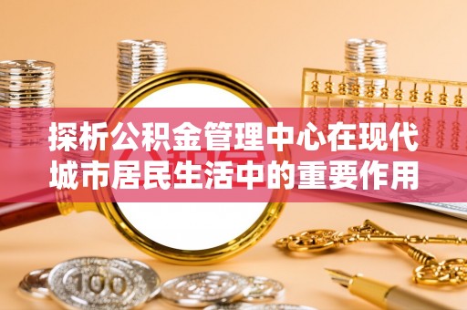 循化探析公积金管理中心在现代城市居民生活中的重要作用
