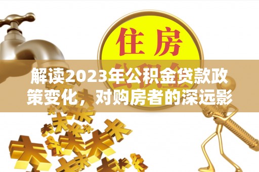 循化解读2023年公积金贷款政策变化，对购房者的深远影响