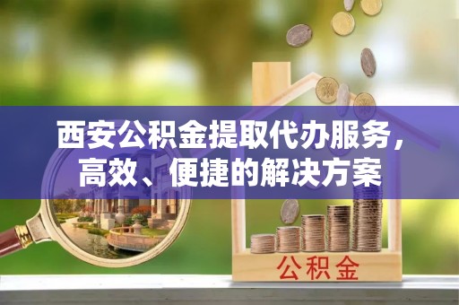 循化西安公积金提取代办服务，高效、便捷的解决方案