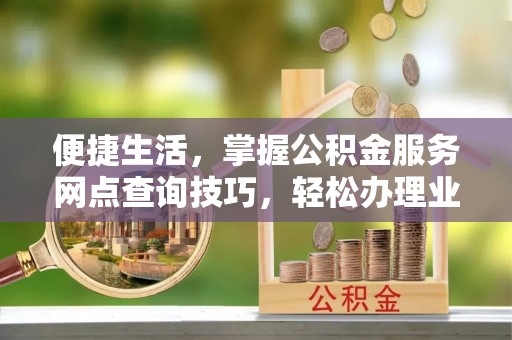循化便捷生活，掌握公积金服务网点查询技巧，轻松办理业务