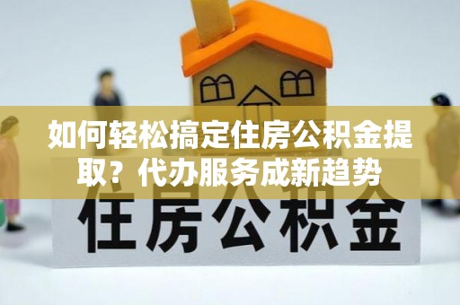 循化如何轻松搞定住房公积金提取？代办服务成新趋势