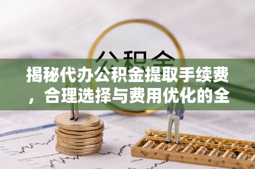 循化揭秘代办公积金提取手续费，合理选择与费用优化的全面解析