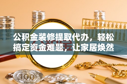 循化公积金装修提取代办，轻松搞定资金难题，让家居焕然一新
