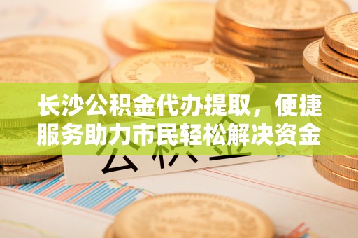 循化长沙公积金代办提取，便捷服务助力市民轻松解决资金需求