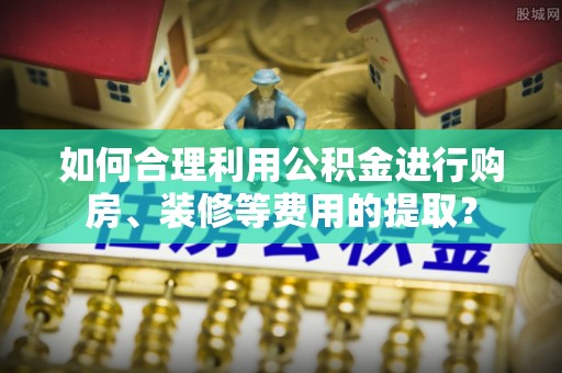 循化如何合理利用公积金进行购房、装修等费用的提取？