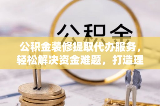 循化公积金装修提取代办服务，轻松解决资金难题，打造理想家居
