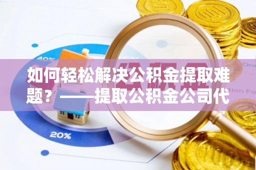 循化如何轻松解决公积金提取难题？——提取公积金公司代办服务解析