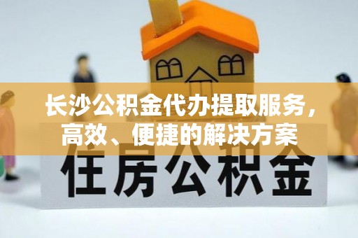 循化长沙公积金代办提取服务，高效、便捷的解决方案