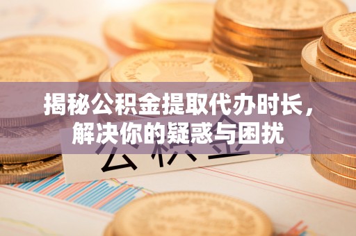循化揭秘公积金提取代办时长，解决你的疑惑与困扰