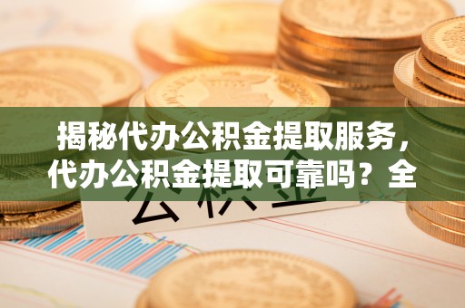 循化揭秘代办公积金提取服务，代办公积金提取可靠吗？全面分析与选择指南