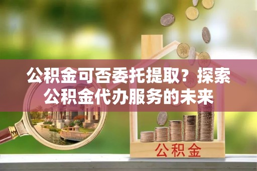 循化公积金可否委托提取？探索公积金代办服务的未来