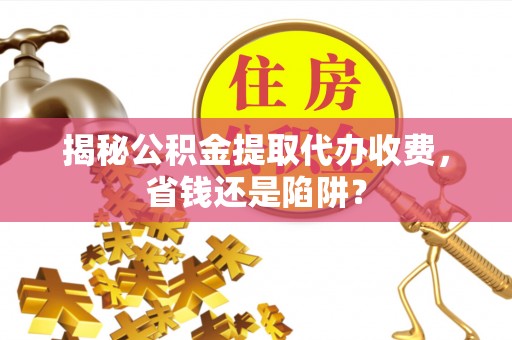 循化揭秘公积金提取代办收费，省钱还是陷阱？