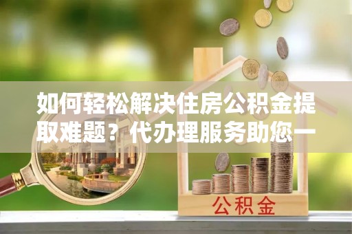循化如何轻松解决住房公积金提取难题？代办理服务助您一臂之力