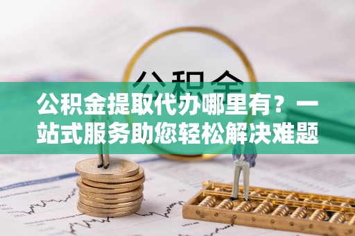 循化公积金提取代办哪里有？一站式服务助您轻松解决难题