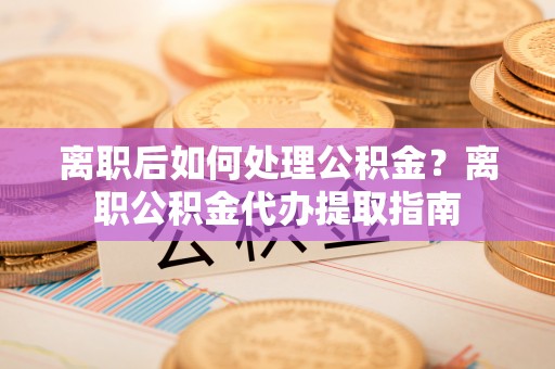 循化离职后如何处理公积金？离职公积金代办提取指南