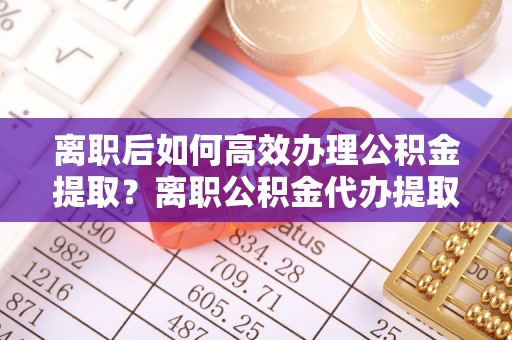 循化离职后如何高效办理公积金提取？离职公积金代办提取全攻略